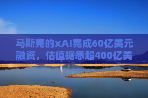 马斯克的xAI完成60亿美元融资，估值据悉超400亿美元