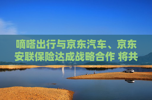 嘀嗒出行与京东汽车、京东安联保险达成战略合作 将共同开拓车后服务市场