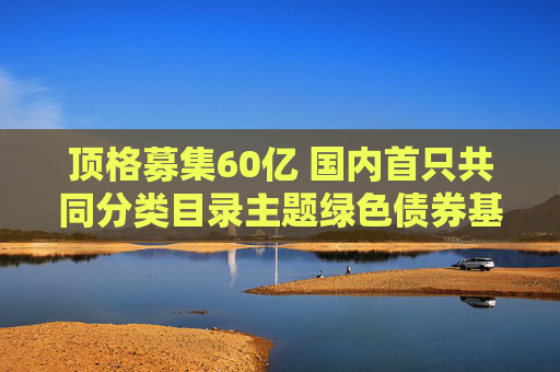 顶格募集60亿 国内首只共同分类目录主题绿色债券基金成立