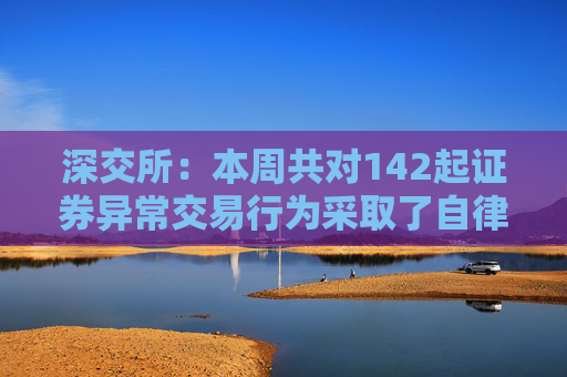 深交所：本周共对142起证券异常交易行为采取了自律监管措施