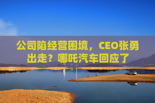 公司陷经营困境，CEO张勇出走？哪吒汽车回应了