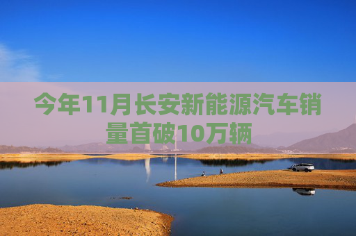 今年11月长安新能源汽车销量首破10万辆