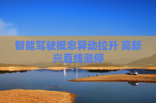 智能驾驶概念异动拉升 高新兴直线涨停