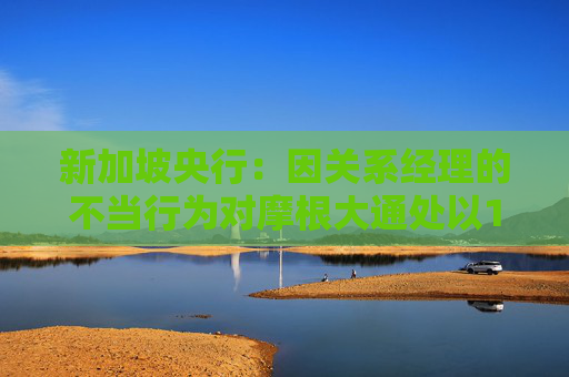 新加坡央行：因关系经理的不当行为对摩根大通处以180万美元的罚款
