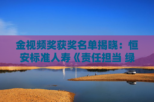 金视频奖获奖名单揭晓：恒安标准人寿《责任担当 绿色发展》荣获绿色金融主题奖