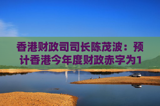香港财政司司长陈茂波：预计香港今年度财政赤字为1000亿港元