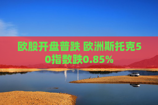 欧股开盘普跌 欧洲斯托克50指数跌0.85%