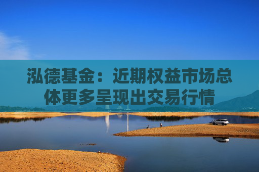 泓德基金：近期权益市场总体更多呈现出交易行情