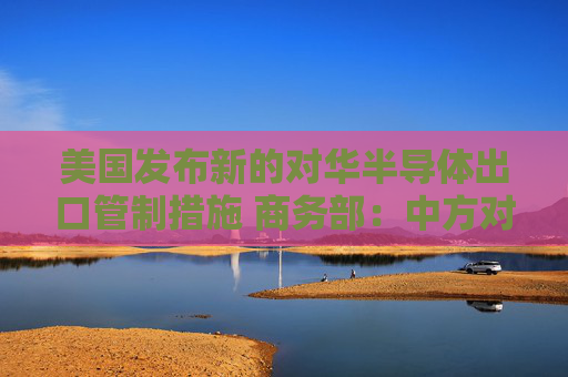 美国发布新的对华半导体出口管制措施 商务部：中方对此坚决反对