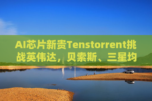 AI芯片新贵Tenstorrent挑战英伟达，贝索斯、三星均参投