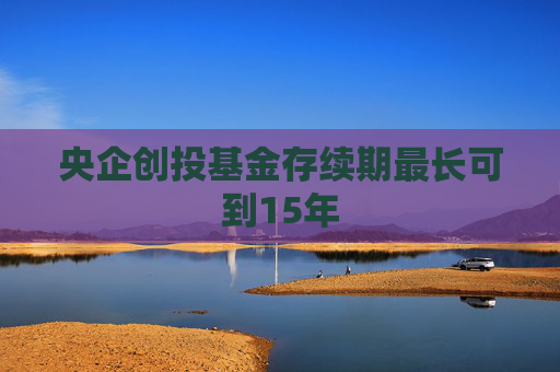 央企创投基金存续期最长可到15年