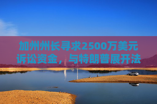 加州州长寻求2500万美元诉讼资金，与特朗普展开法律斗争