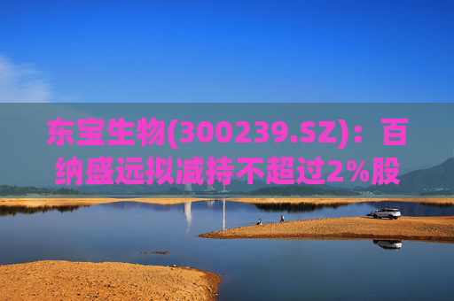 东宝生物(300239.SZ)：百纳盛远拟减持不超过2%股份
