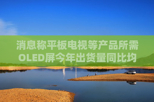 消息称平板电视等产品所需OLED屏今年出货量同比均将大增 但明年会放缓