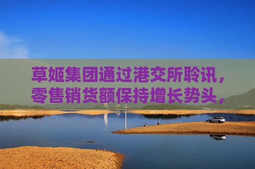 草姬集团通过港交所聆讯，零售销货额保持增长势头，前景看好