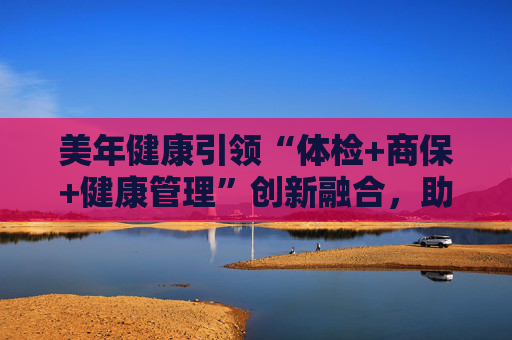 美年健康引领“体检+商保+健康管理”创新融合，助力多层次医保体系建设