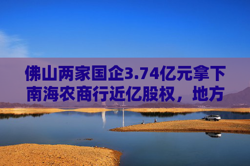 佛山两家国企3.74亿元拿下南海农商行近亿股权，地方国资频频“加码”中小银行