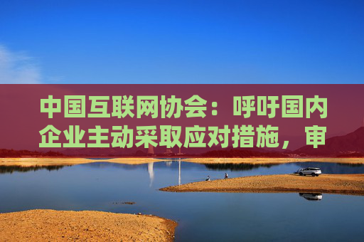中国互联网协会：呼吁国内企业主动采取应对措施，审慎选择采购美国芯片