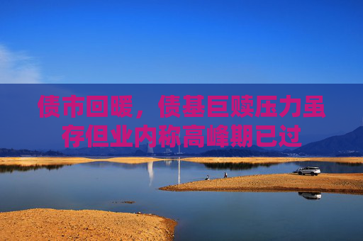 债市回暖，债基巨赎压力虽存但业内称高峰期已过