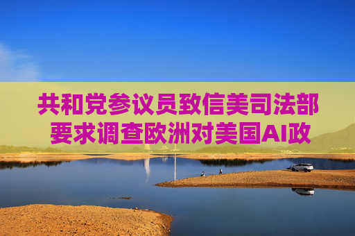 共和党参议员致信美司法部 要求调查欧洲对美国AI政策的影响