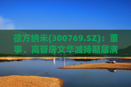 德方纳米(300769.SZ)：董事、高管唐文华减持期届满未减持