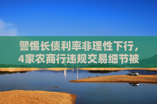 警惕长债利率非理性下行，4家农商行违规交易细节被通报