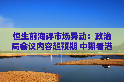 恒生前海评市场异动：政治局会议内容超预期 中期看港股或在波折中上行