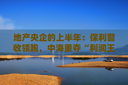 地产央企的上半年：保利营收领跑，中海重夺“利润王”