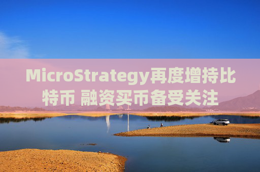 MicroStrategy再度增持比特币 融资买币备受关注