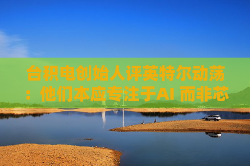 台积电创始人评英特尔动荡：他们本应专注于AI 而非芯片代工业务