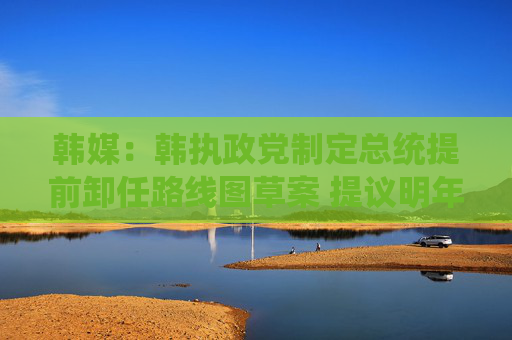 韩媒：韩执政党制定总统提前卸任路线图草案 提议明年大选