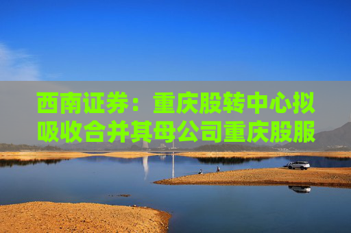 西南证券：重庆股转中心拟吸收合并其母公司重庆股服集团