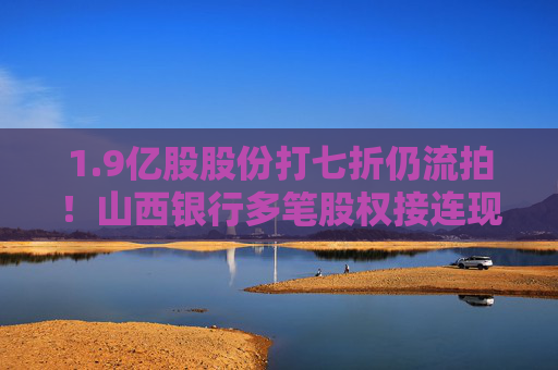 1.9亿股股份打七折仍流拍！山西银行多笔股权接连现身交易平台 合并重组后股权结构调整持续