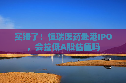 实锤了！恒瑞医药赴港IPO，会拉低A股估值吗
