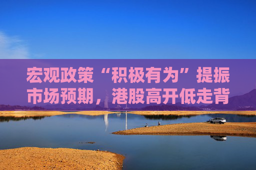 宏观政策“积极有为”提振市场预期，港股高开低走背后是何逻辑？