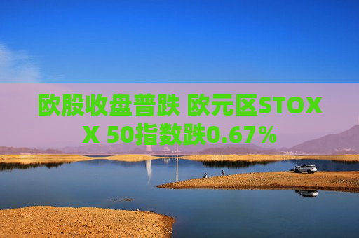 欧股收盘普跌 欧元区STOXX 50指数跌0.67%