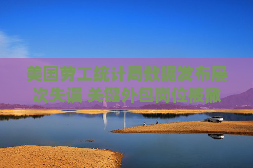 美国劳工统计局数据发布屡次失误 关键外包岗位被撤