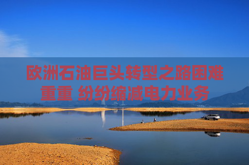 欧洲石油巨头转型之路困难重重 纷纷缩减电力业务