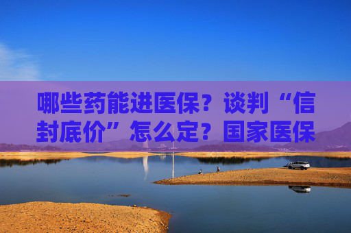 哪些药能进医保？谈判“信封底价”怎么定？国家医保局权威解读