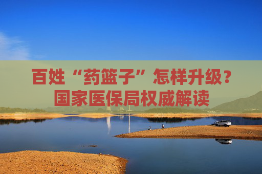 百姓“药篮子”怎样升级？国家医保局权威解读