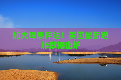 加大降息押注！美国最新通胀数据出炉