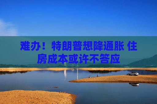 难办！特朗普想降通胀 住房成本或许不答应