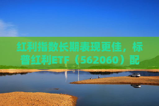 红利指数长期表现更佳，标普红利ETF（562060）配置价值备受关注
