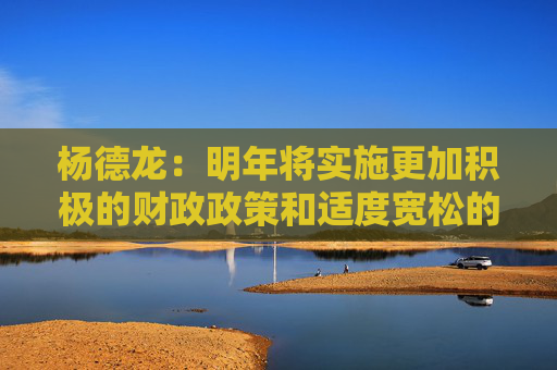 杨德龙：明年将实施更加积极的财政政策和适度宽松的货币政策 对经济复苏和楼市股市回暖意义重大