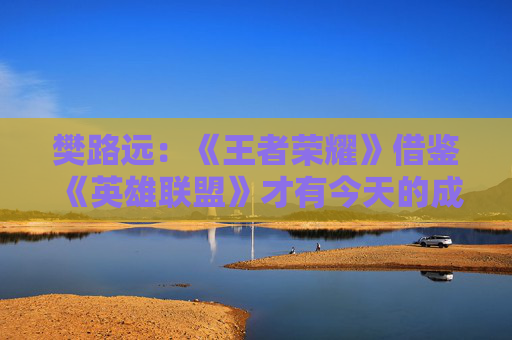 樊路远：《王者荣耀》借鉴《英雄联盟》才有今天的成就