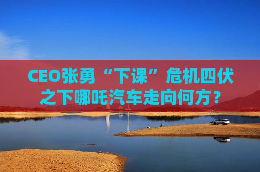 CEO张勇“下课”危机四伏之下哪吒汽车走向何方？