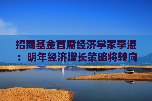 招商基金首席经济学家李湛：明年经济增长策略将转向内拓、外收
