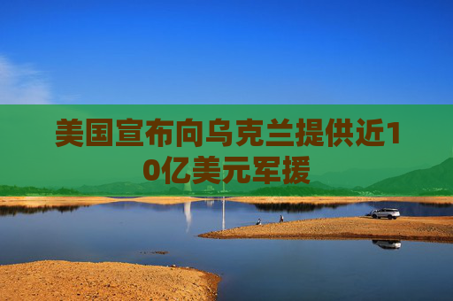 美国宣布向乌克兰提供近10亿美元军援
