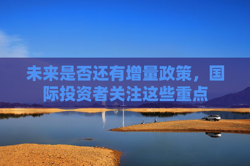 未来是否还有增量政策，国际投资者关注这些重点