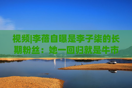 视频|李蓓自曝是李子柒的长期粉丝：她一回归就是牛市，希望是冥冥注定的巧合